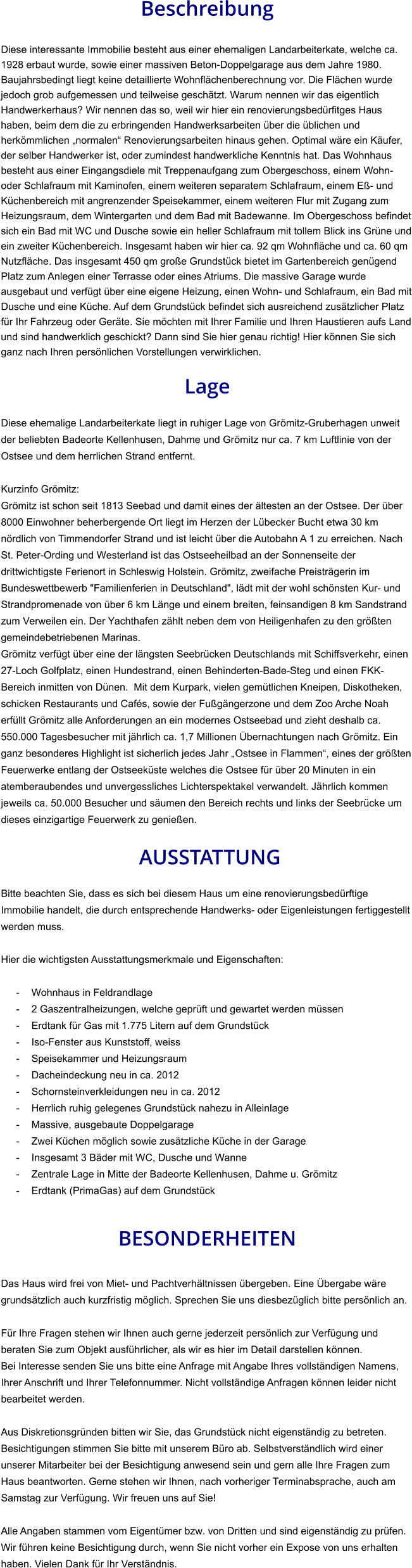 Beschreibung  Diese interessante Immobilie besteht aus einer ehemaligen Landarbeiterkate, welche ca. 1928 erbaut wurde, sowie einer massiven Beton-Doppelgarage aus dem Jahre 1980. Baujahrsbedingt liegt keine detaillierte Wohnflächenberechnung vor. Die Flächen wurde jedoch grob aufgemessen und teilweise geschätzt. Warum nennen wir das eigentlich Handwerkerhaus? Wir nennen das so, weil wir hier ein renovierungsbedürfitges Haus haben, beim dem die zu erbringenden Handwerksarbeiten über die üblichen und herkömmlichen „normalen“ Renovierungsarbeiten hinaus gehen. Optimal wäre ein Käufer, der selber Handwerker ist, oder zumindest handwerkliche Kenntnis hat. Das Wohnhaus besteht aus einer Eingangsdiele mit Treppenaufgang zum Obergeschoss, einem Wohn- oder Schlafraum mit Kaminofen, einem weiteren separatem Schlafraum, einem Eß- und Küchenbereich mit angrenzender Speisekammer, einem weiteren Flur mit Zugang zum Heizungsraum, dem Wintergarten und dem Bad mit Badewanne. Im Obergeschoss befindet sich ein Bad mit WC und Dusche sowie ein heller Schlafraum mit tollem Blick ins Grüne und ein zweiter Küchenbereich. Insgesamt haben wir hier ca. 92 qm Wohnfläche und ca. 60 qm Nutzfläche. Das insgesamt 450 qm große Grundstück bietet im Gartenbereich genügend Platz zum Anlegen einer Terrasse oder eines Atriums. Die massive Garage wurde ausgebaut und verfügt über eine eigene Heizung, einen Wohn- und Schlafraum, ein Bad mit Dusche und eine Küche. Auf dem Grundstück befindet sich ausreichend zusätzlicher Platz für Ihr Fahrzeug oder Geräte. Sie möchten mit Ihrer Familie und Ihren Haustieren aufs Land und sind handwerklich geschickt? Dann sind Sie hier genau richtig! Hier können Sie sich ganz nach Ihren persönlichen Vorstellungen verwirklichen.  Lage  Diese ehemalige Landarbeiterkate liegt in ruhiger Lage von Grömitz-Gruberhagen unweit der beliebten Badeorte Kellenhusen, Dahme und Grömitz nur ca. 7 km Luftlinie von der Ostsee und dem herrlichen Strand entfernt.  Kurzinfo Grömitz: Grömitz ist schon seit 1813 Seebad und damit eines der ältesten an der Ostsee. Der über 8000 Einwohner beherbergende Ort liegt im Herzen der Lübecker Bucht etwa 30 km nördlich von Timmendorfer Strand und ist leicht über die Autobahn A 1 zu erreichen. Nach St. Peter-Ording und Westerland ist das Ostseeheilbad an der Sonnenseite der drittwichtigste Ferienort in Schleswig Holstein. Grömitz, zweifache Preisträgerin im Bundeswettbewerb "Familienferien in Deutschland", lädt mit der wohl schönsten Kur- und Strandpromenade von über 6 km Länge und einem breiten, feinsandigen 8 km Sandstrand zum Verweilen ein. Der Yachthafen zählt neben dem von Heiligenhafen zu den größten gemeindebetriebenen Marinas. Grömitz verfügt über eine der längsten Seebrücken Deutschlands mit Schiffsverkehr, einen 27-Loch Golfplatz, einen Hundestrand, einen Behinderten-Bade-Steg und einen FKK-Bereich inmitten von Dünen.  Mit dem Kurpark, vielen gemütlichen Kneipen, Diskotheken, schicken Restaurants und Cafés, sowie der Fußgängerzone und dem Zoo Arche Noah erfüllt Grömitz alle Anforderungen an ein modernes Ostseebad und zieht deshalb ca. 550.000 Tagesbesucher mit jährlich ca. 1,7 Millionen Übernachtungen nach Grömitz. Ein ganz besonderes Highlight ist sicherlich jedes Jahr „Ostsee in Flammen“, eines der größten Feuerwerke entlang der Ostseeküste welches die Ostsee für über 20 Minuten in ein atemberaubendes und unvergessliches Lichterspektakel verwandelt. Jährlich kommen jeweils ca. 50.000 Besucher und säumen den Bereich rechts und links der Seebrücke um dieses einzigartige Feuerwerk zu genießen.   AUSSTATTUNG Bitte beachten Sie, dass es sich bei diesem Haus um eine renovierungsbedürftige Immobilie handelt, die durch entsprechende Handwerks- oder Eigenleistungen fertiggestellt werden muss.  Hier die wichtigsten Ausstattungsmerkmale und Eigenschaften:  - Wohnhaus in Feldrandlage - 2 Gaszentralheizungen, welche geprüft und gewartet werden müssen - Erdtank für Gas mit 1.775 Litern auf dem Grundstück - Iso-Fenster aus Kunststoff, weiss - Speisekammer und Heizungsraum - Dacheindeckung neu in ca. 2012 - Schornsteinverkleidungen neu in ca. 2012 - Herrlich ruhig gelegenes Grundstück nahezu in Alleinlage - Massive, ausgebaute Doppelgarage - Zwei Küchen möglich sowie zusätzliche Küche in der Garage - Insgesamt 3 Bäder mit WC, Dusche und Wanne - Zentrale Lage in Mitte der Badeorte Kellenhusen, Dahme u. Grömitz - Erdtank (PrimaGas) auf dem Grundstück   BESONDERHEITEN  Das Haus wird frei von Miet- und Pachtverhältnissen übergeben. Eine Übergabe wäre grundsätzlich auch kurzfristig möglich. Sprechen Sie uns diesbezüglich bitte persönlich an.  Für Ihre Fragen stehen wir Ihnen auch gerne jederzeit persönlich zur Verfügung und beraten Sie zum Objekt ausführlicher, als wir es hier im Detail darstellen können. Bei Interesse senden Sie uns bitte eine Anfrage mit Angabe Ihres vollständigen Namens, Ihrer Anschrift und Ihrer Telefonnummer. Nicht vollständige Anfragen können leider nicht bearbeitet werden.  Aus Diskretionsgründen bitten wir Sie, das Grundstück nicht eigenständig zu betreten. Besichtigungen stimmen Sie bitte mit unserem Büro ab. Selbstverständlich wird einer unserer Mitarbeiter bei der Besichtigung anwesend sein und gern alle Ihre Fragen zum Haus beantworten. Gerne stehen wir Ihnen, nach vorheriger Terminabsprache, auch am Samstag zur Verfügung. Wir freuen uns auf Sie!  Alle Angaben stammen vom Eigentümer bzw. von Dritten und sind eigenständig zu prüfen. Wir führen keine Besichtigung durch, wenn Sie nicht vorher ein Expose von uns erhalten haben. Vielen Dank für Ihr Verständnis.