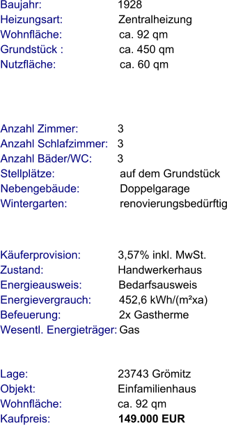 Lage:                             23743 Grömitz Objekt:                           Einfamilienhaus Wohnfläche:                  ca. 92 qm Kaufpreis:                      149.000 EUR Anzahl Zimmer:            3 Anzahl Schlafzimmer:   3  Anzahl Bäder/WC:        3   Stellplätze:                     auf dem Grundstück Nebengebäude:             Doppelgarage Wintergarten:                 renovierungsbedürftig Baujahr:                        1928  Heizungsart:                  Zentralheizung Wohnfläche:                  ca. 92 qm Grundstück :                  ca. 450 qm  Nutzfläche:                     ca. 60 qm   Käuferprovision:            3,57% inkl. MwSt. Zustand:                        Handwerkerhaus Energieausweis:            Bedarfsausweis Energievergrauch:         452,6 kWh/(m²xa) Befeuerung:                   2x Gastherme Wesentl. Energieträger: Gas